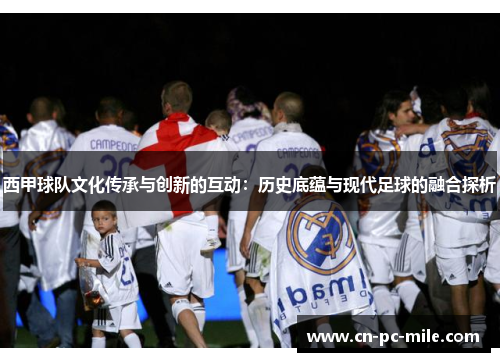 西甲球队文化传承与创新的互动:历史底蕴与现代足球的融合探析 西甲球队文化传承与创新的互动:历史底蕴与现代足球的融合探析