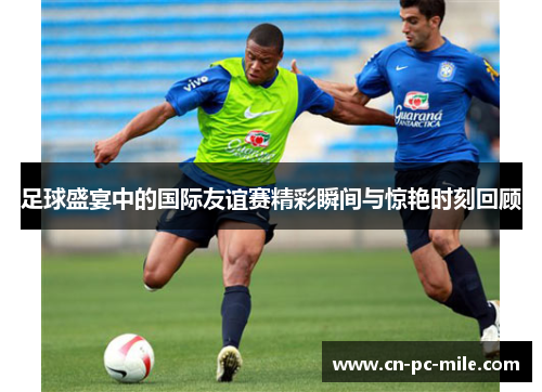 足球盛宴中的国际友谊赛精彩瞬间与惊艳时刻回顾