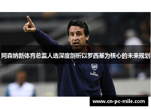 阿森纳新体育总监人选深度剖析以罗西基为核心的未来规划