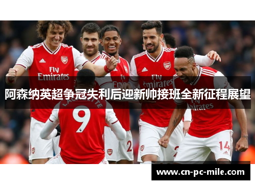 阿森纳英超争冠失利后迎新帅接班全新征程展望