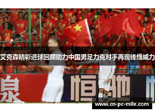 艾克森精彩进球回顾助力中国男足力克对手再现锋线威力 艾克森精彩进球回顾助力中国男足力克对手再现锋线威力