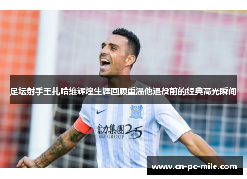 足坛射手王扎哈维辉煌生涯回顾重温他退役前的经典高光瞬间