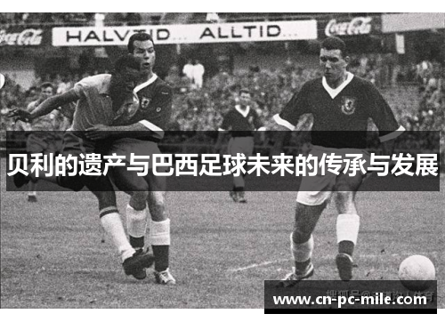 贝利的遗产与巴西足球未来的传承与发展 贝利的遗产与巴西足球未来的传承与发展