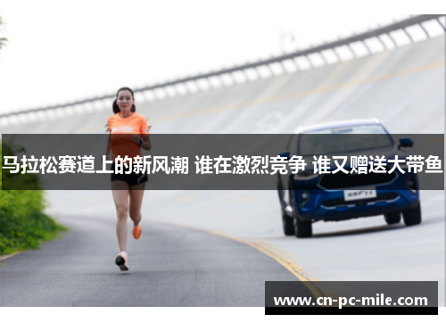 马拉松赛道上的新风潮 谁在激烈竞争 谁又赠送大带鱼 马拉松赛道上的新风潮 谁在激烈竞争 谁又赠送大带鱼