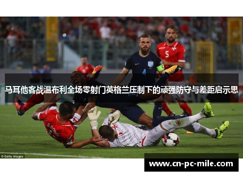 马耳他客战温布利全场零射门英格兰压制下的顽强防守与差距启示思
