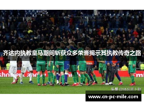齐达内执教皇马期间斩获众多荣誉揭示其执教传奇之路